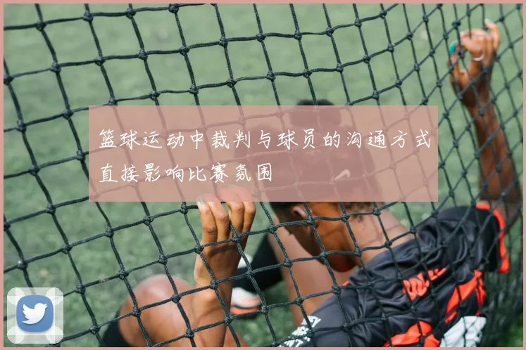 篮球运动中裁判与球员的沟通方式直接影响比赛氛围